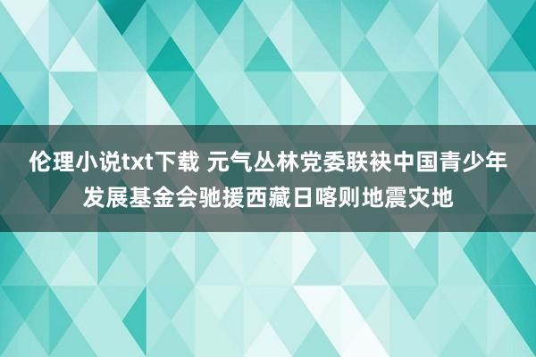 伦理小说txt下载 元气丛林党委联袂中国青少年发展基金会驰援西藏日喀则地震灾地