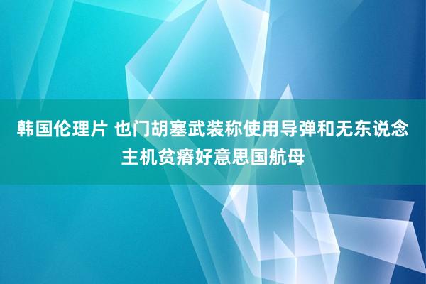 韩国伦理片 也门胡塞武装称使用导弹和无东说念主机贫瘠好意思国航母