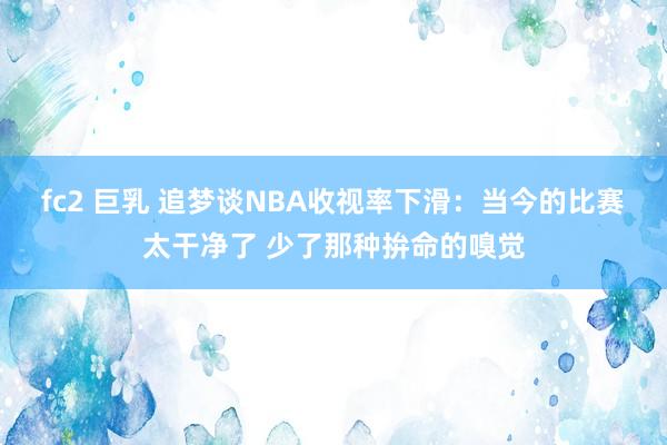 fc2 巨乳 追梦谈NBA收视率下滑：当今的比赛太干净了 少了那种拚命的嗅觉
