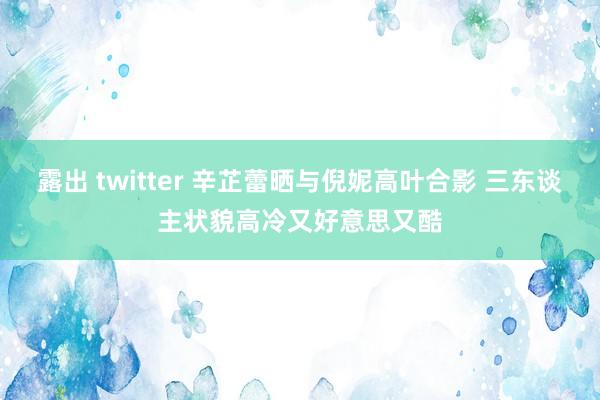 露出 twitter 辛芷蕾晒与倪妮高叶合影 三东谈主状貌高冷又好意思又酷
