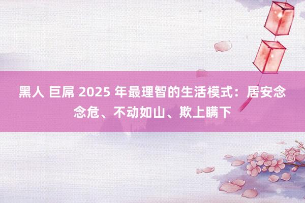 黑人 巨屌 2025 年最理智的生活模式：居安念念危、不动如山、欺上瞒下