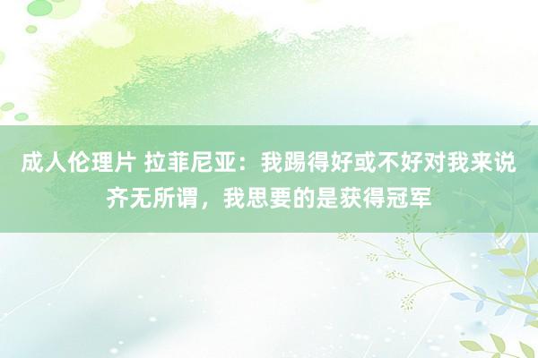 成人伦理片 拉菲尼亚：我踢得好或不好对我来说齐无所谓，我思要的是获得冠军