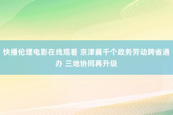 快播伦理电影在线观看 京津冀千个政务劳动跨省通办 三地协同再升级