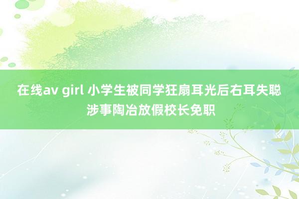 在线av girl 小学生被同学狂扇耳光后右耳失聪 涉事陶冶放假校长免职