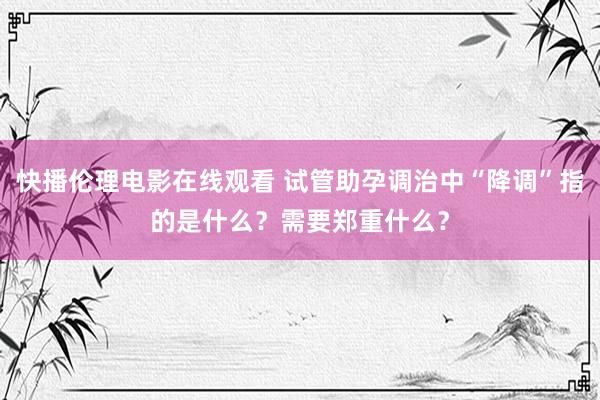 快播伦理电影在线观看 试管助孕调治中“降调”指的是什么？需要郑重什么？