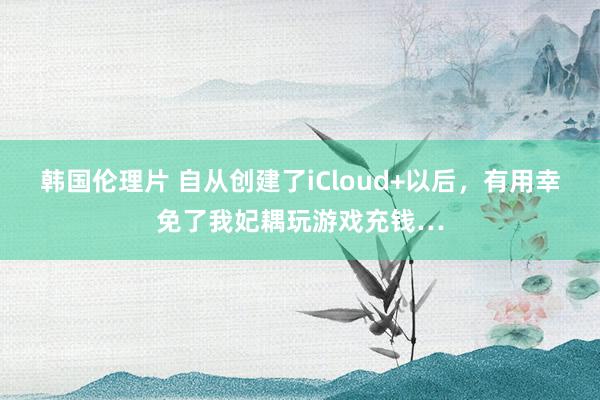 韩国伦理片 自从创建了iCloud+以后，有用幸免了我妃耦玩游戏充钱…