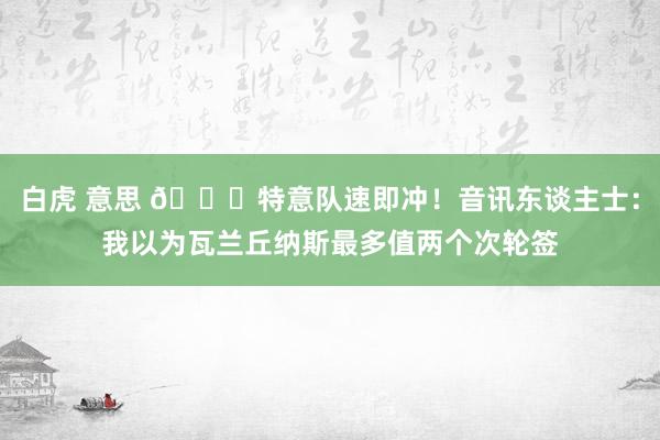 白虎 意思 👀特意队速即冲！音讯东谈主士：我以为瓦兰丘纳斯最多值两个次轮签