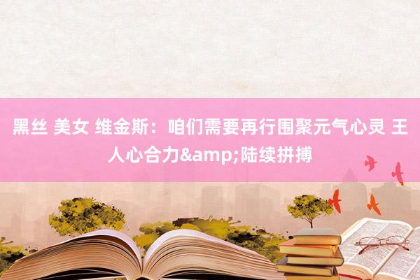黑丝 美女 维金斯：咱们需要再行围聚元气心灵 王人心合力&陆续拼搏
