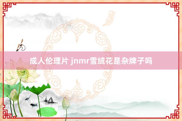 成人伦理片 jnmr雪绒花是杂牌子吗