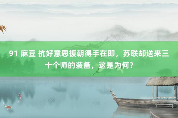 91 麻豆 抗好意思援朝得手在即，苏联却送来三十个师的装备，这是为何？