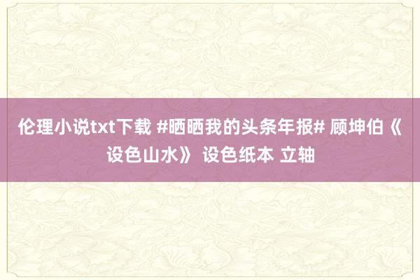 伦理小说txt下载 #晒晒我的头条年报# 顾坤伯《设色山水》 设色纸本 立轴