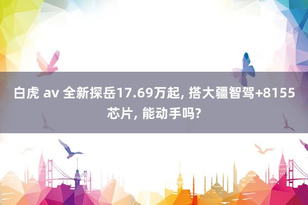 白虎 av 全新探岳17.69万起， 搭大疆智驾+8155芯片， 能动手吗?