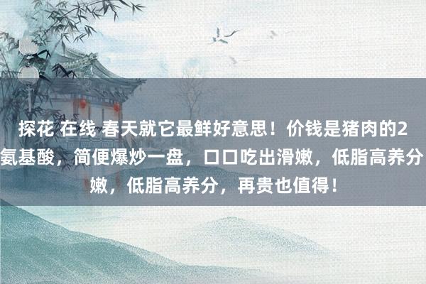 探花 在线 春天就它最鲜好意思！价钱是猪肉的2倍！富含17种氨基酸，简便爆炒一盘，口口吃出滑嫩，低脂高养分，再贵也值得！