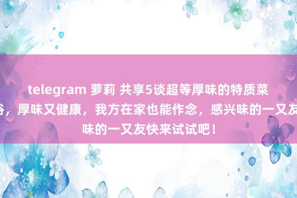 telegram 萝莉 共享5谈超等厚味的特质菜，作念法通俗，厚味又健康，我方在家也能作念，感兴味的一又友快来试试吧！