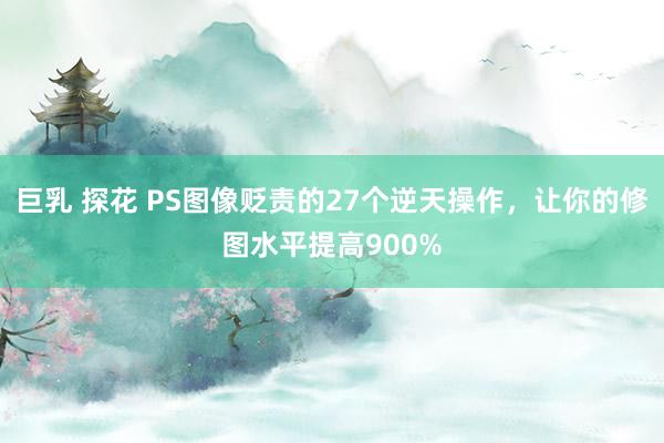巨乳 探花 PS图像贬责的27个逆天操作，让你的修图水平提高900%