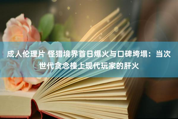 成人伦理片 怪猎境界首日爆火与口碑垮塌：当次世代贪念撞上现代玩家的肝火