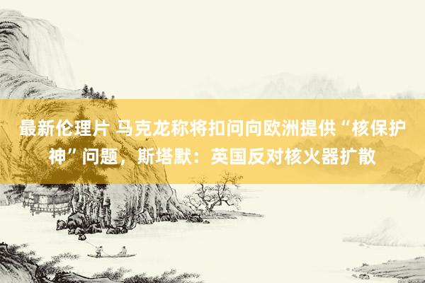 最新伦理片 马克龙称将扣问向欧洲提供“核保护神”问题，斯塔默：英国反对核火器扩散