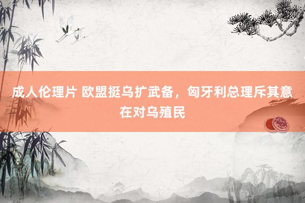 成人伦理片 欧盟挺乌扩武备，匈牙利总理斥其意在对乌殖民
