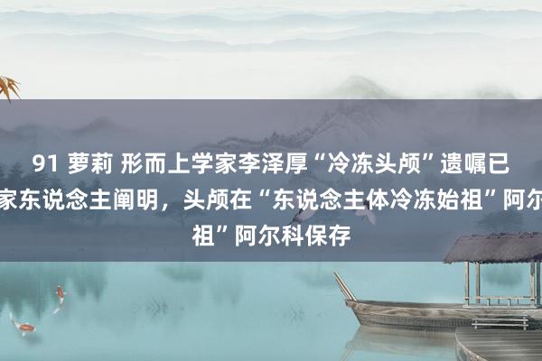 91 萝莉 形而上学家李泽厚“冷冻头颅”遗嘱已实施！家东说念主阐明，头颅在“东说念主体冷冻始祖”阿尔科保存