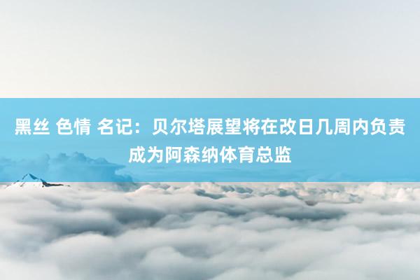 黑丝 色情 名记：贝尔塔展望将在改日几周内负责成为阿森纳体育总监