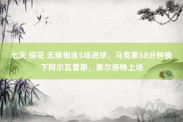 七天 探花 无缘相连5场进球，马竞第58分钟换下阿尔瓦雷斯，索尔洛特上场