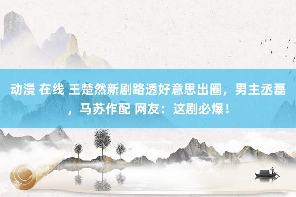动漫 在线 王楚然新剧路透好意思出圈，男主丞磊，马苏作配 网友：这剧必爆！