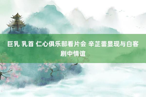 巨乳 乳首 仁心俱乐部看片会 辛芷蕾显现与白客剧中情谊