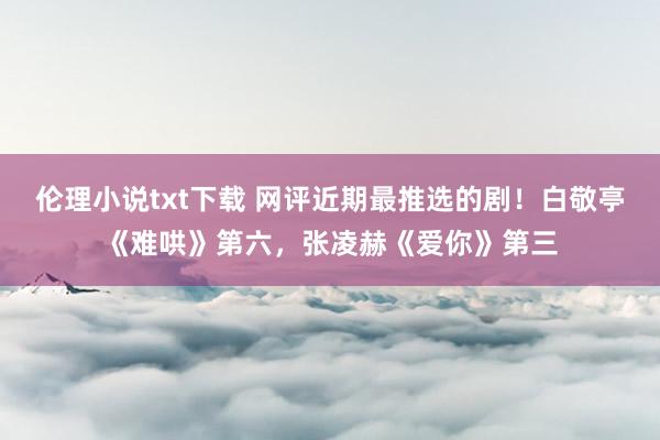 伦理小说txt下载 网评近期最推选的剧！白敬亭《难哄》第六，张凌赫《爱你》第三
