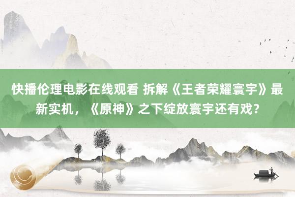 快播伦理电影在线观看 拆解《王者荣耀寰宇》最新实机，《原神》之下绽放寰宇还有戏？