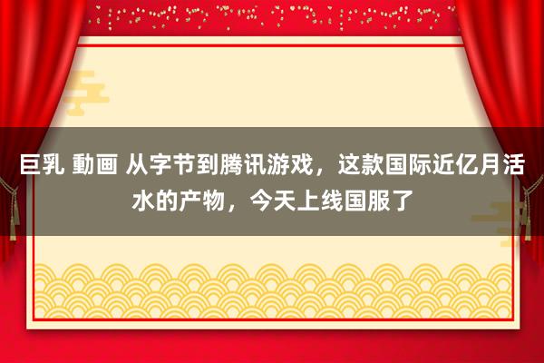 巨乳 動画 从字节到腾讯游戏，这款国际近亿月活水的产物，今天上线国服了