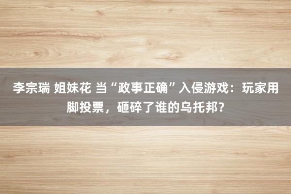 李宗瑞 姐妹花 当“政事正确”入侵游戏：玩家用脚投票，砸碎了谁的乌托邦？