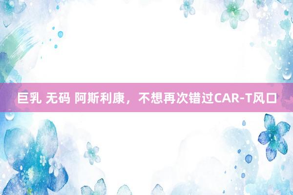 巨乳 无码 阿斯利康，不想再次错过CAR-T风口