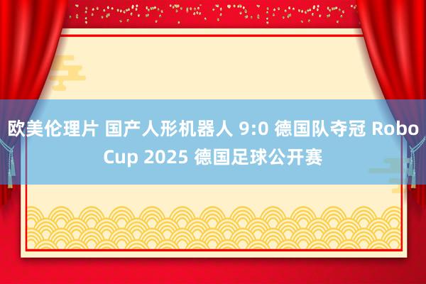 欧美伦理片 国产人形机器人 9:0 德国队夺冠 RoboCup 2025 德国足球公开赛
