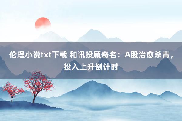 伦理小说txt下载 和讯投顾奇名：A股治愈杀青，投入上升倒计时