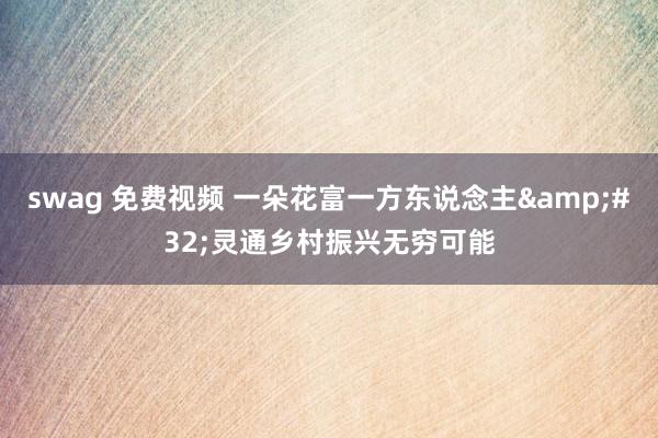 swag 免费视频 一朵花富一方东说念主&#32;灵通乡村振兴无穷可能