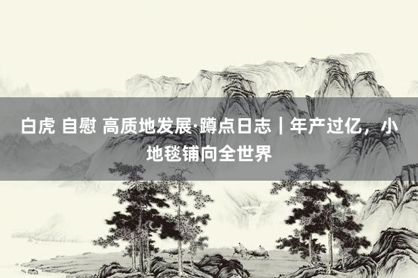 白虎 自慰 高质地发展·蹲点日志｜年产过亿，小地毯铺向全世界