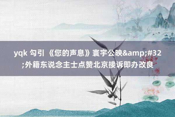 yqk 勾引 《您的声息》寰宇公映&#32;外籍东说念主士点赞北京接诉即办改良