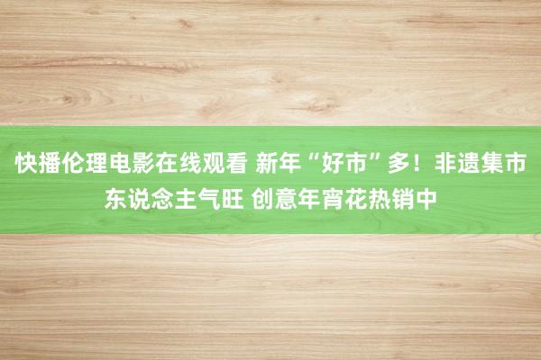 快播伦理电影在线观看 新年“好市”多！非遗集市东说念主气旺 创意年宵花热销中