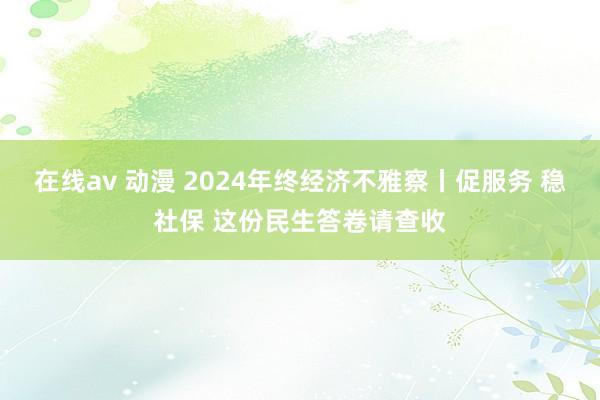 在线av 动漫 2024年终经济不雅察丨促服务 稳社保 这份民生答卷请查收