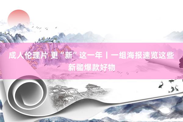 成人伦理片 更“新”这一年丨一组海报速览这些新疆爆款好物