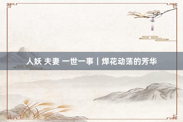 人妖 夫妻 一世一事｜焊花动荡的芳华