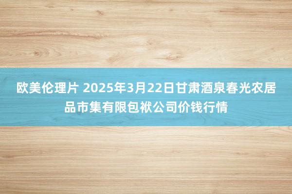 欧美伦理片 2025年3月22日甘肃酒泉春光农居品市集有限包袱公司价钱行情