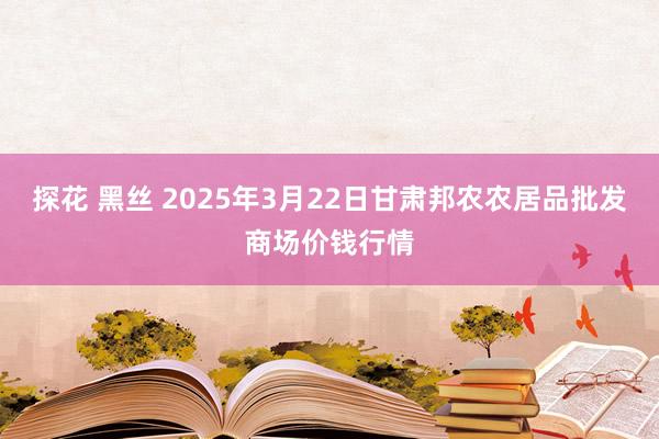 探花 黑丝 2025年3月22日甘肃邦农农居品批发商场价钱行情