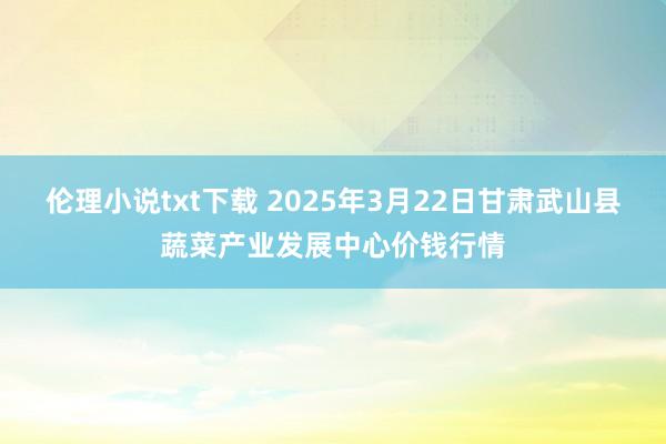 伦理小说txt下载 2025年3月22日甘肃武山县蔬菜产业发展中心价钱行情