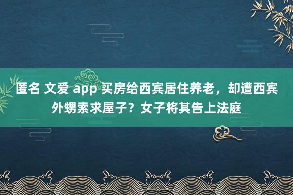 匿名 文爱 app 买房给西宾居住养老，却遭西宾外甥索求屋子？女子将其告上法庭