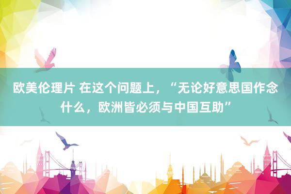 欧美伦理片 在这个问题上，“无论好意思国作念什么，欧洲皆必须与中国互助”