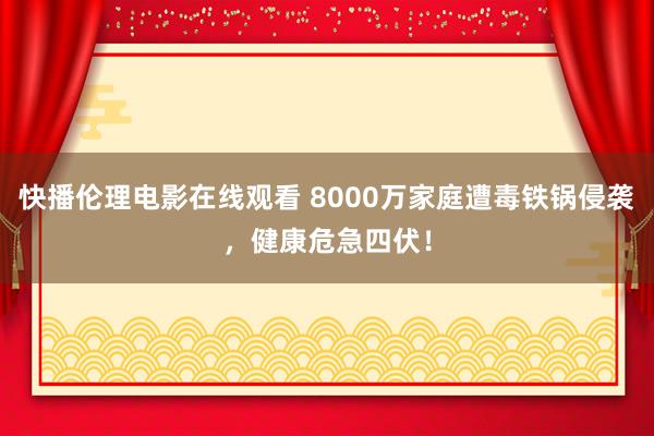 快播伦理电影在线观看 8000万家庭遭毒铁锅侵袭，健康危急四伏！
