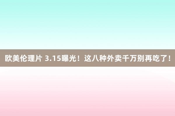 欧美伦理片 3.15曝光！这八种外卖千万别再吃了！