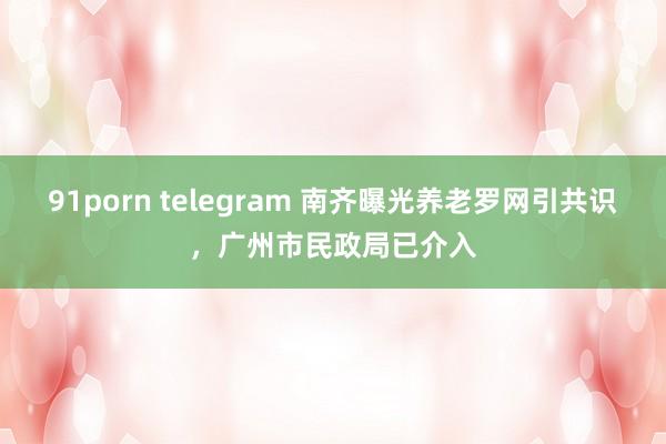 91porn telegram 南齐曝光养老罗网引共识，广州市民政局已介入