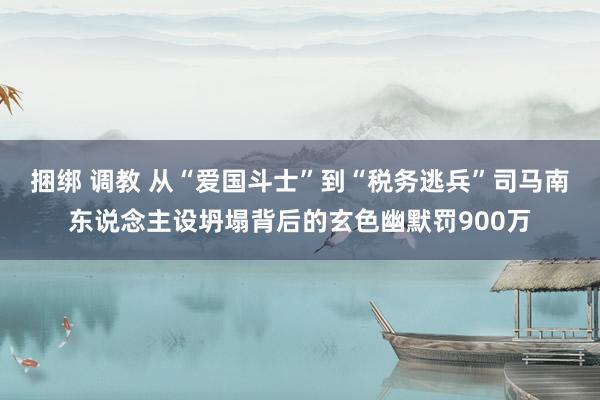 捆绑 调教 从“爱国斗士”到“税务逃兵”司马南东说念主设坍塌背后的玄色幽默罚900万